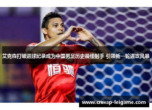 艾克森打破进球纪录成为中国男足历史最佳射手 引领新一轮进攻风暴 艾克森打破进球纪录成为中国男足历史最佳射手 引领新一轮进攻风暴