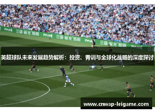 英超球队未来发展趋势解析:投资、青训与全球化战略的深度探讨 英超球队未来发展趋势解析:投资、青训与全球化战略的深度探讨