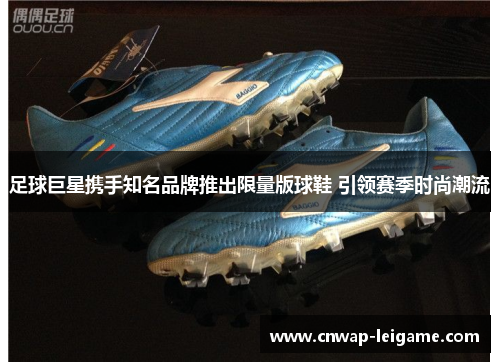 足球巨星携手知名品牌推出限量版球鞋 引领赛季时尚潮流 足球巨星携手知名品牌推出限量版球鞋 引领赛季时尚潮流