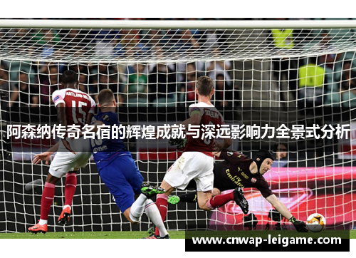 阿森纳传奇名宿的辉煌成就与深远影响力全景式分析 阿森纳传奇名宿的辉煌成就与深远影响力全景式分析
