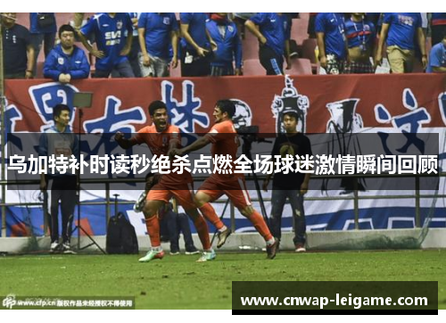 乌加特补时读秒绝杀点燃全场球迷激情瞬间回顾